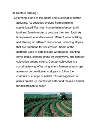3) Contour farming :
Farming is one of the oldest and sustainable human
activities. As societies evolved from simple to
sophisticated lifestyles, human beings began to till
land and farm in order to produce their own food. As
time passed, man discovered different ways of tilling
and farming on different landscapes, including slopes
that are notorious for soil erosion. Some of the
methods used to date include windbreaks, planting
cover crops, planting grass on waterways, and contour
cultivation among others. Contour cultivation is a
sustainable way of farming where farmers plant crops
across or perpendicular to slopes to follow the
contours of a slope of a field. This arrangement of
plants breaks up the flow of water and makes it harder
for soil erosion to occur.
 