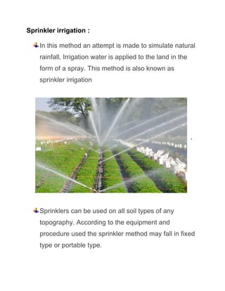 Sprinkler irrigation :
In this method an attempt is made to simulate natural
rainfall. Irrigation water is applied to the land in the
form of a spray. This method is also known as
sprinkler irrigation
,
Sprinklers can be used on all soil types of any
topography. According to the equipment and
procedure used the sprinkler method may fall in fixed
type or portable type.
 