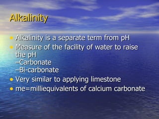 Alkalinity Alkalinity is a separate term from pH Measure of the facility of water to raise the pH –Carbonate –Bi-carbonate Very similar to applying limestone me=milliequivalents of calcium carbonate 