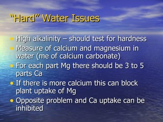 “ Hard” Water Issues High alkalinity – should test for hardness Measure of calcium and magnesium in water (me of calcium carbonate) For each part Mg there should be 3 to 5 parts Ca If there is more calcium this can block plant uptake of Mg Opposite problem and Ca uptake can be inhibited 