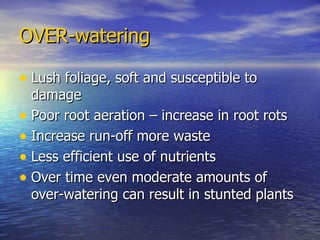 OVER-watering Lush foliage, soft and susceptible to damage Poor root aeration – increase in root rots Increase run-off more waste Less efficient use of nutrients Over time even moderate amounts of over-watering can result in stunted plants 