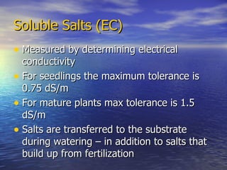 Soluble Salts (EC) Measured by determining electrical conductivity For seedlings the maximum tolerance is 0.75 dS/m For mature plants max tolerance is 1.5 dS/m Salts are transferred to the substrate during watering – in addition to salts that build up from fertilization 