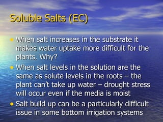 Soluble Salts (EC) When salt increases in the substrate it makes water uptake more difficult for the plants. Why? When salt levels in the solution are the same as solute levels in the roots – the plant can’t take up water – drought stress will occur even if the media is moist Salt build up can be a particularly difficult issue in some bottom irrigation systems 