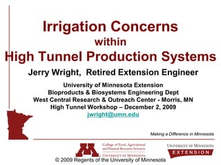 Irrigation Concerns
                          within
High Tunnel Production Systems
   Jerry Wright, Retired Extension Engineer
             University of Minnesota Extension
        Bioproducts & Biosystems Engineering Dept
    West Central Research & Outreach Center - Morris, MN
         High Tunnel Workshop – December 2, 2009
                     jwright@umn.edu


                                                 Making a Difference in Minnesota




           © 2009 Regents of the University of Minnesota
 