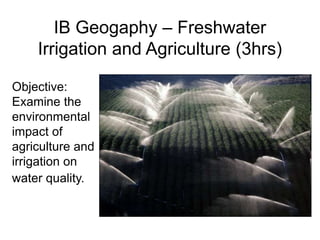 IB Geogaphy – Freshwater
Irrigation and Agriculture (3hrs)
Objective:
Examine the
environmental
impact of
agriculture and
irrigation on
water quality.
 