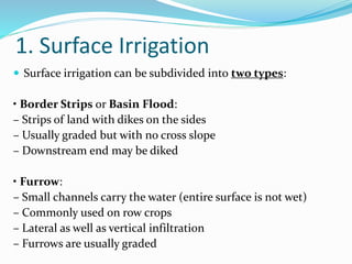 1. Surface Irrigation
 Surface irrigation can be subdivided into two types:
• Border Strips or Basin Flood:
– Strips of land with dikes on the sides
– Usually graded but with no cross slope
– Downstream end may be diked
• Furrow:
– Small channels carry the water (entire surface is not wet)
– Commonly used on row crops
– Lateral as well as vertical infiltration
– Furrows are usually graded
 