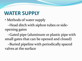WATER SUPPLY
• Methods of water supply
–Head ditch with siphon tubes or side-
opening gates
–Gated pipe (aluminum or plastic pipe with
small gates that can be opened and closed)
–Buried pipeline with periodically spaced
valves at the surface
 