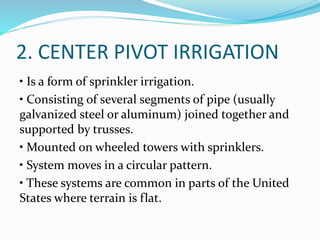 2. CENTER PIVOT IRRIGATION
• Is a form of sprinkler irrigation.
• Consisting of several segments of pipe (usually
galvanized steel or aluminum) joined together and
supported by trusses.
• Mounted on wheeled towers with sprinklers.
• System moves in a circular pattern.
• These systems are common in parts of the United
States where terrain is flat.
 