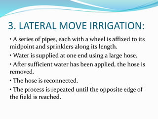 3. LATERAL MOVE IRRIGATION:
• A series of pipes, each with a wheel is affixed to its
midpoint and sprinklers along its length.
• Water is supplied at one end using a large hose.
• After sufficient water has been applied, the hose is
removed.
• The hose is reconnected.
• The process is repeated until the opposite edge of
the field is reached.
 
