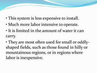 • This system is less expensive to install.
• Much more labor intensive to operate.
• It is limited in the amount of water it can
carry.
• They are most often used for small or oddly-
shaped fields, such as those found in hilly or
mountainous regions, or in regions where
labor is inexpensive.
 