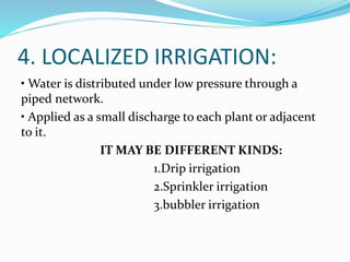 4. LOCALIZED IRRIGATION:
• Water is distributed under low pressure through a
piped network.
• Applied as a small discharge to each plant or adjacent
to it.
IT MAY BE DIFFERENT KINDS:
1.Drip irrigation
2.Sprinkler irrigation
3.bubbler irrigation
 