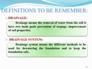 DRAINAGE:
Drainage means the removal of water from the soil it
have two main goals prevention of seepage, improvement
of soil properties.
 DRAINAGE SYSTEM:
Drainage system means the different methods to be
used for dewatering the foundation and to keep the
foundation safe.
DEFINITIONS TO BE REMEMBER:
40
 