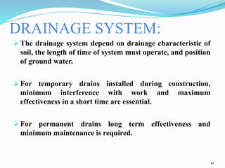 DRAINAGE SYSTEM:
 The drainage system depend on drainage characteristic of
soil, the length of time of system must operate, and position
of ground water.
 For temporary drains installed during construction,
minimum interference with work and maximum
effectiveness in a short time are essential.
 For permanent drains long term effectiveness and
minimum maintenance is required.
41
 