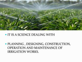  IT IS A SCIENCE DEALING WITH
 PLANNING , DESIGNING, CONSTRUCTION,
OPERATION AND MAINTENANCE OF
IRRIGATION WORKS.
 