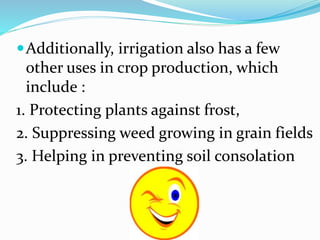 Additionally, irrigation also has a few
other uses in crop production, which
include :
1. Protecting plants against frost,
2. Suppressing weed growing in grain fields
3. Helping in preventing soil consolation
 