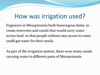 How was irrigation used?
Engineers in Mesopotamia built humongous dams, to
create reservoirs and canals that would carry water
across land, so that people without easy access to water
could get water for their needs.
As part of the irrigation system, there were many canals
carrying water to different parts of Mesopotamia.
 