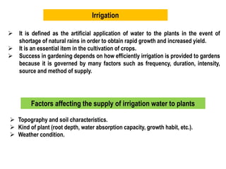 Irrigation
 It is defined as the artificial application of water to the plants in the event of
shortage of natural rains in order to obtain rapid growth and increased yield.
 It is an essential item in the cultivation of crops.
 Success in gardening depends on how efficiently irrigation is provided to gardens
because it is governed by many factors such as frequency, duration, intensity,
source and method of supply.
Factors affecting the supply of irrigation water to plants
 Topography and soil characteristics.
 Kind of plant (root depth, water absorption capacity, growth habit, etc.).
 Weather condition.
 