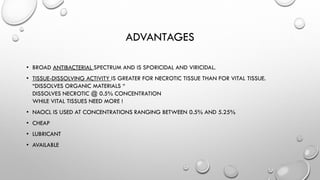 ADVANTAGES
• BROAD ANTIBACTERIAL SPECTRUM AND IS SPORICIDAL AND VIRICIDAL.
• TISSUE-DISSOLVING ACTIVITY IS GREATER FOR NECROTIC TISSUE THAN FOR VITAL TISSUE.
“DISSOLVES ORGANIC MATERIALS “
DISSOLVES NECROTIC @ 0.5% CONCENTRATION
WHILE VITAL TISSUES NEED MORE !
• NAOCL IS USED AT CONCENTRATIONS RANGING BETWEEN 0.5% AND 5.25%
• CHEAP
• LUBRICANT
• AVAILABLE
 