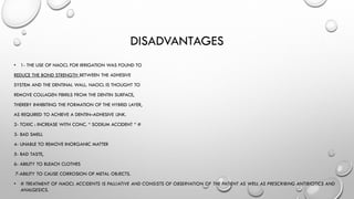 DISADVANTAGES
• 1- THE USE OF NAOCL FOR IRRIGATION WAS FOUND TO
REDUCE THE BOND STRENGTH BETWEEN THE ADHESIVE
SYSTEM AND THE DENTINAL WALL. NAOCL IS THOUGHT TO
REMOVE COLLAGEN FIBRILS FROM THE DENTIN SURFACE,
THEREBY INHIBITING THE FORMATION OF THE HYBRID LAYER,
AS REQUIRED TO ACHIEVE A DENTIN–ADHESIVE LINK.
2- TOXIC : INCREASE WITH CONC. “ SODIUM ACCIDENT “ #
3- BAD SMELL
4- UNABLE TO REMOVE INORGANIC MATTER
5- BAD TASTE,
6- ABILITY TO BLEACH CLOTHES
7-ABILITY TO CAUSE CORROSION OF METAL OBJECTS.
• # TREATMENT OF NAOCL ACCIDENTS IS PALLIATIVE AND CONSISTS OF OBSERVATION OF THE PATIENT AS WELL AS PRESCRIBING ANTIBIOTICS AND
ANALGESICS.
 