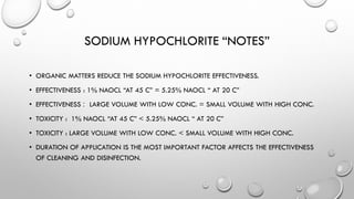 SODIUM HYPOCHLORITE “NOTES”
• ORGANIC MATTERS REDUCE THE SODIUM HYPOCHLORITE EFFECTIVENESS.
• EFFECTIVENESS : 1% NAOCL “AT 45 C” = 5.25% NAOCL “ AT 20 C”
• EFFECTIVENESS : LARGE VOLUME WITH LOW CONC. = SMALL VOLUME WITH HIGH CONC.
• TOXICITY : 1% NAOCL “AT 45 C” < 5.25% NAOCL “ AT 20 C”
• TOXICITY : LARGE VOLUME WITH LOW CONC. < SMALL VOLUME WITH HIGH CONC.
• DURATION OF APPLICATION IS THE MOST IMPORTANT FACTOR AFFECTS THE EFFECTIVENESS
OF CLEANING AND DISINFECTION.
 