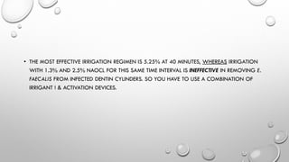 • THE MOST EFFECTIVE IRRIGATION REGIMEN IS 5.25% AT 40 MINUTES, WHEREAS IRRIGATION
WITH 1.3% AND 2.5% NAOCL FOR THIS SAME TIME INTERVAL IS INEFFECTIVE IN REMOVING E.
FAECALIS FROM INFECTED DENTIN CYLINDERS. SO YOU HAVE TO USE A COMBINATION OF
IRRIGANT ! & ACTIVATION DEVICES.
 