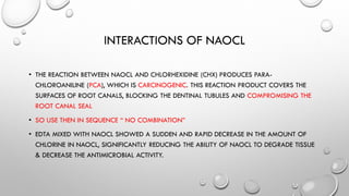 INTERACTIONS OF NAOCL
• THE REACTION BETWEEN NAOCL AND CHLORHEXIDINE (CHX) PRODUCES PARA-
CHLOROANILINE (PCA), WHICH IS CARCINOGENIC. THIS REACTION PRODUCT COVERS THE
SURFACES OF ROOT CANALS, BLOCKING THE DENTINAL TUBULES AND COMPROMISING THE
ROOT CANAL SEAL
• SO USE THEN IN SEQUENCE “ NO COMBINATION”
• EDTA MIXED WITH NAOCL SHOWED A SUDDEN AND RAPID DECREASE IN THE AMOUNT OF
CHLORINE IN NAOCL, SIGNIFICANTLY REDUCING THE ABILITY OF NAOCL TO DEGRADE TISSUE
& DECREASE THE ANTIMICROBIAL ACTIVITY.
 