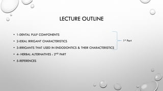LECTURE OUTLINE
• 1-DENTAL PULP COMPONENTS
• 2-IDEAL IRRIGANT CHARACTERISTICS
• 3-IRRIGANTS THAT USED IN ENDODONTICS & THEIR CHARACTERISTICS
• 4- HERBAL ALTERNATIVES : 2ND PART
• 5-REFERENCES
1st Part
 