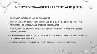 3-ETHYLENEDIAMINETETRAACETIC ACID (EDTA)
• DISSOLVING INORGANIC PART OF SMEAR LAYER .
• IN 1957, NYGAART-OSTBY PROPOSED THE USE OF CHELATING AGENTS TO AID IN THE
PREPARATION OF NARROW AND CALCIFIED ROOT CANALS.
• THE SOLUTION REACTS WITH THE CALCIUM IONS IN THE DENTIN AND FORMS SOLUBLE
CALCIUM CHELATES.
• 1 MIN IRRIGATION WITH 10 ML OF 17% EDTA SOLUTION EFFECTIVELY REMOVED THE SMEAR
LAYER FROM THE CANAL WALL.
• THE EDTA CONCENTRATION (FROM 10% TO 17%), AND THE PH (FROM 7.5 TO 9)
 