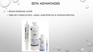 EDTA ADVANTAGES
• REMOVE INORGANIC MATTER
• THERE ARE 2 FORMS OF EDTA : LIQUID ( MORE EFFECTIVE) & PASTE(LESS EFFECTIVE)
 