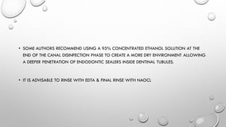 • SOME AUTHORS RECOMMEND USING A 95% CONCENTRATED ETHANOL SOLUTION AT THE
END OF THE CANAL DISINFECTION PHASE TO CREATE A MORE DRY ENVIRONMENT ALLOWING
A DEEPER PENETRATION OF ENDODONTIC SEALERS INSIDE DENTINAL TUBULES.
• IT IS ADVISABLE TO RINSE WITH EDTA & FINAL RINSE WITH NAOCL
 