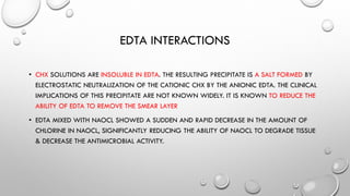 EDTA INTERACTIONS
• CHX SOLUTIONS ARE INSOLUBLE IN EDTA. THE RESULTING PRECIPITATE IS A SALT FORMED BY
ELECTROSTATIC NEUTRALIZATION OF THE CATIONIC CHX BY THE ANIONIC EDTA. THE CLINICAL
IMPLICATIONS OF THIS PRECIPITATE ARE NOT KNOWN WIDELY. IT IS KNOWN TO REDUCE THE
ABILITY OF EDTA TO REMOVE THE SMEAR LAYER
• EDTA MIXED WITH NAOCL SHOWED A SUDDEN AND RAPID DECREASE IN THE AMOUNT OF
CHLORINE IN NAOCL, SIGNIFICANTLY REDUCING THE ABILITY OF NAOCL TO DEGRADE TISSUE
& DECREASE THE ANTIMICROBIAL ACTIVITY.
 