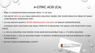 4-CITRIC ACID (CA)
• USED AT CONCENTRATIONS RANGING FROM 1% TO 50%
• THE USE OF 10% CA AS A FINAL IRRIGATION SOLUTION YIELDED VERY GOOD RESULTS IN TERMS OF SMEAR
LAYER REMOVAL (INORGANIC PART)
• CA HAS SHOWN SLIGHTLY BETTER PERFORMANCE THAN EDTA AT SIMILAR CONCENTRATIONS,
ALTHOUGH BOTH SOLUTIONS ARE HIGHLY EFFECTIVE IN REMOVING THE SMEAR LAYER FROM ROOT CANAL
WALLS
• A 10% CA SOLUTION WAS PROVEN TO BE MORE BIOCOMPATIBLE THAN A 17% EDTA SOLUTION
• IN ONE STUDY, A 25% CA SOLUTION FAILED TO DESTROY ENTEROCOCCUS FAECALIS BIOFILMS IN 10-MIN
APPLICATIONS !!
• SO NOT GOOD ANTIMICROBIAL ACTIVITY
 