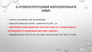 5-HYDROXYETHYLIDENE BISPHOSPHONATE
(HEBP)
• KNOWN AS ETIDRONIC ACID OR ETIDRONATE
• DISSOLVES INORGANIC MATTER , ALTERNATIVE TO EDTA , CA
• HEBP PREVENTS BONE RESORPTION, AND THUS IS USED AS A SYSTEMIC DRUG IN
THE TREATMENT OF OSTEOPOROSIS AND PAGET'S DISEASE !!!
• DEMINERALIZATION WITH 9% OR 18% HEBP IS SLOWER THAN THAT WITH 17% EDTA
 