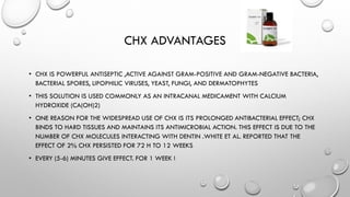 CHX ADVANTAGES
• CHX IS POWERFUL ANTISEPTIC ,ACTIVE AGAINST GRAM-POSITIVE AND GRAM-NEGATIVE BACTERIA,
BACTERIAL SPORES, LIPOPHILIC VIRUSES, YEAST, FUNGI, AND DERMATOPHYTES
• THIS SOLUTION IS USED COMMONLY AS AN INTRACANAL MEDICAMENT WITH CALCIUM
HYDROXIDE (CA(OH)2)
• ONE REASON FOR THE WIDESPREAD USE OF CHX IS ITS PROLONGED ANTIBACTERIAL EFFECT; CHX
BINDS TO HARD TISSUES AND MAINTAINS ITS ANTIMICROBIAL ACTION. THIS EFFECT IS DUE TO THE
NUMBER OF CHX MOLECULES INTERACTING WITH DENTIN .WHITE ET AL. REPORTED THAT THE
EFFECT OF 2% CHX PERSISTED FOR 72 H TO 12 WEEKS
• EVERY (5-6) MINUTES GIVE EFFECT. FOR 1 WEEK !
 