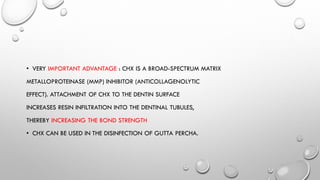 • VERY IMPORTANT ADVANTAGE : CHX IS A BROAD-SPECTRUM MATRIX
METALLOPROTEINASE (MMP) INHIBITOR (ANTICOLLAGENOLYTIC
EFFECT). ATTACHMENT OF CHX TO THE DENTIN SURFACE
INCREASES RESIN INFILTRATION INTO THE DENTINAL TUBULES,
THEREBY INCREASING THE BOND STRENGTH
• CHX CAN BE USED IN THE DISINFECTION OF GUTTA PERCHA.
 