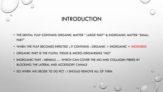 INTRODUCTION
• THE DENTAL PULP CONTAINS ORGANIC MATTER “ LARGE PART” & INORGANIC MATTER “SMALL
PART”
• WHEN THE PULP BECOMES INFECTED ; IT CONTAINS : ORGANIC + INORGANIC + MICROBES!
• ORGANIC PART IS THE PULPAL TISSUE & MICRO-ORGANISIMS “MO”
• INORGANIC PART : MENIALS … WHICH CAN COVER THE MO AND COLLAGEN FIBERS BY
BLOCKING THE LATERAL AND ACCESSORY CANALS
• SO WHEN WE DECIDE TO DO RCT : I SHOULD REMOVE ALL OF THEM
 