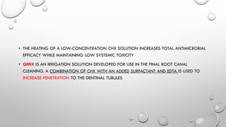 • THE HEATING OF A LOW-CONCENTRATION CHX SOLUTION INCREASES TOTAL ANTIMICROBIAL
EFFICACY WHILE MAINTAINING LOW SYSTEMIC TOXICITY
• QMIX IS AN IRRIGATION SOLUTION DEVELOPED FOR USE IN THE FINAL ROOT CANAL
CLEANING. A COMBINATION OF CHX WITH AN ADDED SURFACTANT AND EDTA IS USED TO
INCREASE PENETRATION TO THE DENTINAL TUBULES
 
