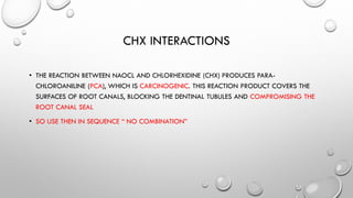 CHX INTERACTIONS
• THE REACTION BETWEEN NAOCL AND CHLORHEXIDINE (CHX) PRODUCES PARA-
CHLOROANILINE (PCA), WHICH IS CARCINOGENIC. THIS REACTION PRODUCT COVERS THE
SURFACES OF ROOT CANALS, BLOCKING THE DENTINAL TUBULES AND COMPROMISING THE
ROOT CANAL SEAL
• SO USE THEN IN SEQUENCE “ NO COMBINATION”
 