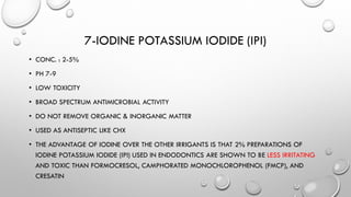 7-IODINE POTASSIUM IODIDE (IPI)
• CONC. : 2-5%
• PH 7-9
• LOW TOXICITY
• BROAD SPECTRUM ANTIMICROBIAL ACTIVITY
• DO NOT REMOVE ORGANIC & INORGANIC MATTER
• USED AS ANTISEPTIC LIKE CHX
• THE ADVANTAGE OF IODINE OVER THE OTHER IRRIGANTS IS THAT 2% PREPARATIONS OF
IODINE POTASSIUM IODIDE (IPI) USED IN ENDODONTICS ARE SHOWN TO BE LESS IRRITATING
AND TOXIC THAN FORMOCRESOL, CAMPHORATED MONOCHLOROPHENOL (FMCP), AND
CRESATIN
 