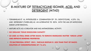 8-MIXTURE OF TETRACYCLINE ISOMER, ACID, AND
DETERGENT (MTAD)
• TORABINEJAD ET AL. INTRODUCED A COMBINATION OF 3% DOXYCYCLINE, 4.25% CA,
AND DETERGENT (TWEEN-80) AS AN ALTERNATIVE TO EDTA WITH THE AIM OF IMPROVING
SMEAR LAYER REMOVAL.
• MIXTURE ACTS AS A CHELATOR AND HAS ANTIMICROBIAL ACTIVITY.
• NO ORGANIC TISSUE DISSOLVING CAPACITY
• SO USED AS FINAL RINSE AFTER NAOCL TO REMOVE INORGANIC MATTER “SMEAR LAYER”
AND IMPROVE BONDING PROPERTIES
• ITS BACTERICIDAL EFFECT ON E. FAECALIS BIOFILM IS LESS THAN THAT OF NAOCL
SOLUTION AT CONCENTRATIONS OF 1%–6%
 