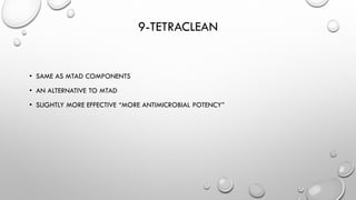 9-TETRACLEAN
• SAME AS MTAD COMPONENTS
• AN ALTERNATIVE TO MTAD
• SLIGHTLY MORE EFFECTIVE “MORE ANTIMICROBIAL POTENCY”
 