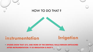 HOW TO DO THAT ?
• STUDIES SHOW THAT 35% AND MORE OF THE DENTINAL WALLS REMAIN UNTOUCHED
AFTER INSTRUMENTATION  SO IRRIGATION IS MUST !!
 