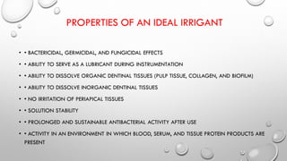 PROPERTIES OF AN IDEAL IRRIGANT
• • BACTERICIDAL, GERMICIDAL, AND FUNGICIDAL EFFECTS
• • ABILITY TO SERVE AS A LUBRICANT DURING INSTRUMENTATION
• • ABILITY TO DISSOLVE ORGANIC DENTINAL TISSUES (PULP TISSUE, COLLAGEN, AND BIOFILM)
• • ABILITY TO DISSOLVE INORGANIC DENTINAL TISSUES
• • NO IRRITATION OF PERIAPICAL TISSUES
• • SOLUTION STABILITY
• • PROLONGED AND SUSTAINABLE ANTIBACTERIAL ACTIVITY AFTER USE
• • ACTIVITY IN AN ENVIRONMENT IN WHICH BLOOD, SERUM, AND TISSUE PROTEIN PRODUCTS ARE
PRESENT
 