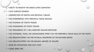 • • ABILITY TO REMOVE THE SMEAR LAYER COMPLETELY
• • LOW SURFACE TENSION
• • DISINFECTION OF DENTIN AND DENTINAL TUBULES
• • NO INTERFERENCE WITH PERIAPICAL TISSUE HEALING
• • NO STAINING OF TOOTH TISSUES
• • NO WEAKENING OF TOOTH TISSUES
• • NO TRIGGERING OF A CELL-MEDIATED IMMUNE RESPONSE
• • NO ANTIGENIC, TOXIC, OR CARCINOGENIC EFFECT ON THE PERIPHERAL TISSUE CELLS OF THE TOOTH
• • NO NEGATIVE EFFECT ON THE PHYSICAL PROPERTIES OF THE EXPOSED DENTIN
• • NO NEGATIVE EFFECT ON THE SEALING ABILITIES OF SEALERS
• • EASE OF APPLICATION AND LOW COST
• • LONG SHELF LIFE.
 