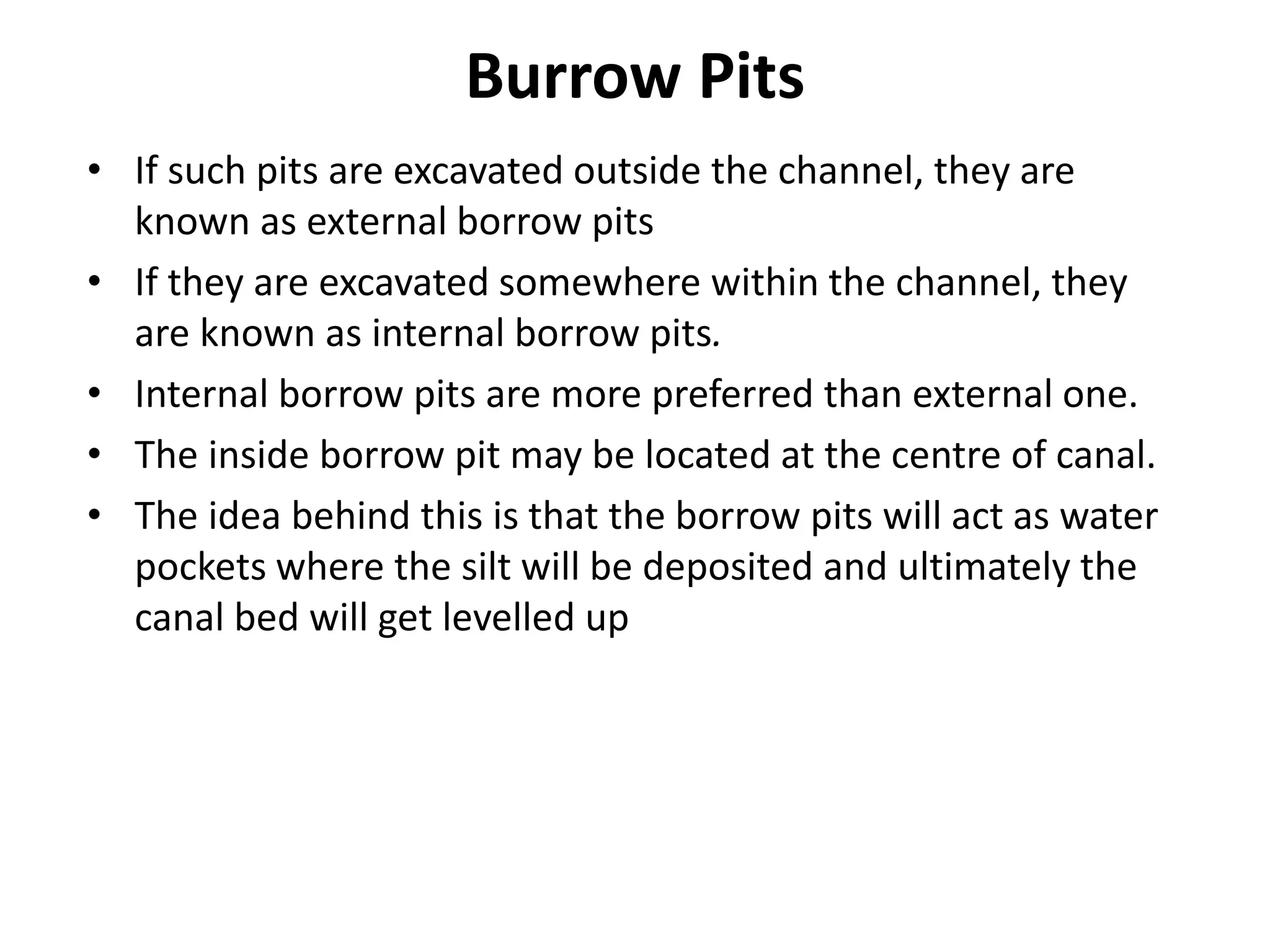 Burrow Pits
• If such pits are excavated outside the channel, they are
known as external borrow pits
• If they are excavated somewhere within the channel, they
are known as internal borrow pits.
• Internal borrow pits are more preferred than external one.
• The inside borrow pit may be located at the centre of canal.
• The idea behind this is that the borrow pits will act as water
pockets where the silt will be deposited and ultimately the
canal bed will get levelled up
 