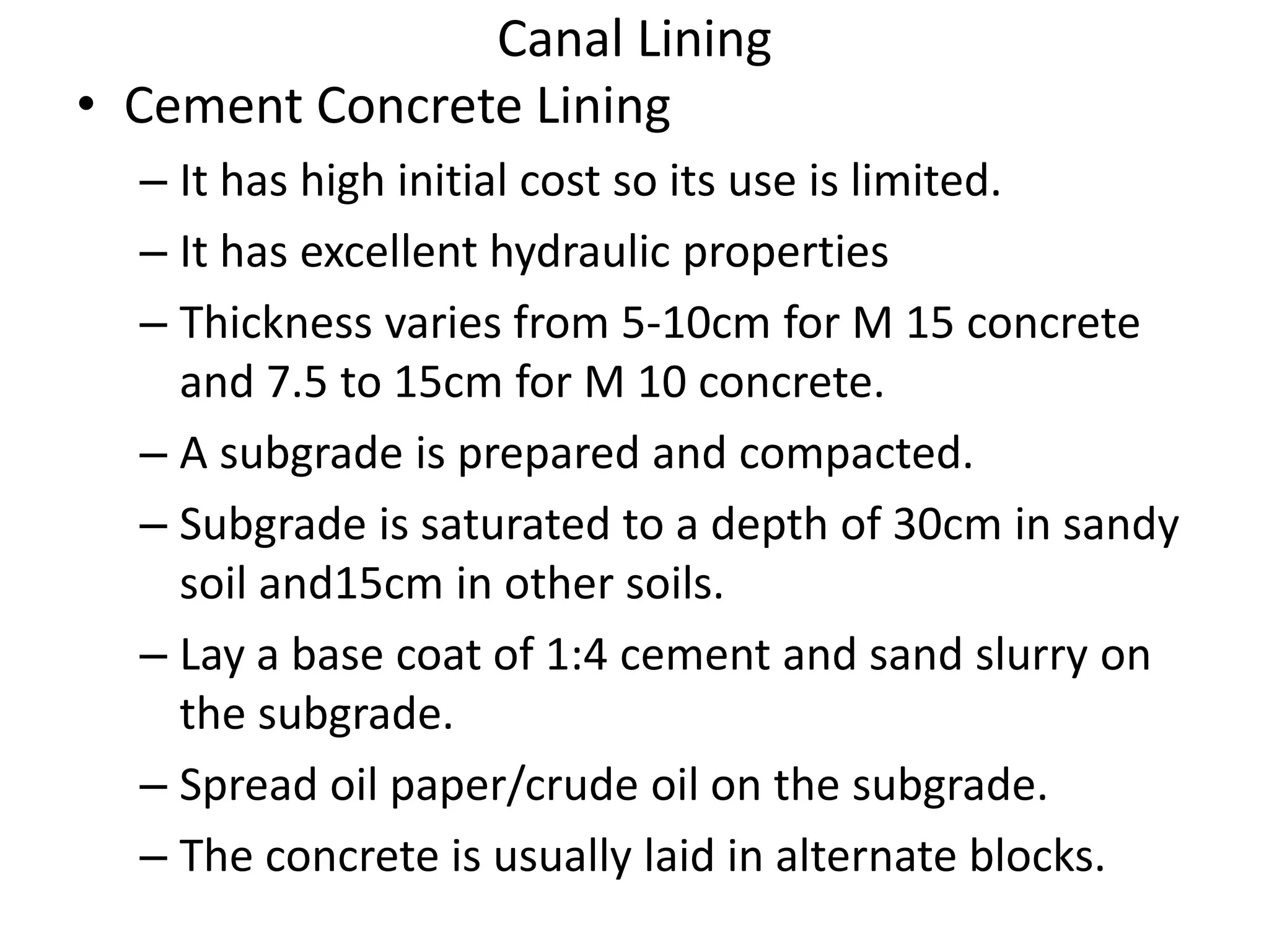 Canal Lining
• Cement Concrete Lining
– It has high initial cost so its use is limited.
– It has excellent hydraulic properties
– Thickness varies from 5-10cm for M 15 concrete
and 7.5 to 15cm for M 10 concrete.
– A subgrade is prepared and compacted.
– Subgrade is saturated to a depth of 30cm in sandy
soil and15cm in other soils.
– Lay a base coat of 1:4 cement and sand slurry on
the subgrade.
– Spread oil paper/crude oil on the subgrade.
– The concrete is usually laid in alternate blocks.
 