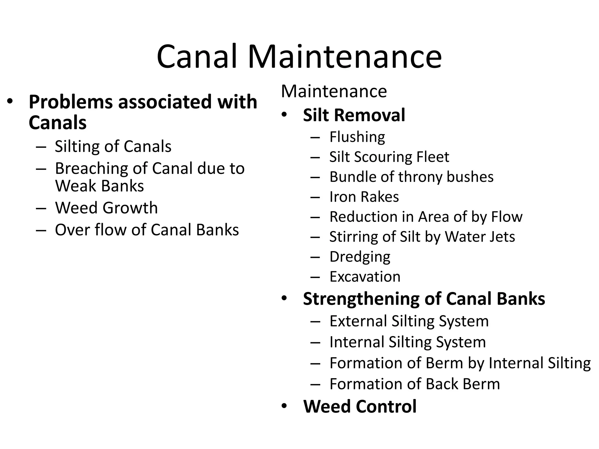 Canal Maintenance
• Problems associated with
Canals
– Silting of Canals
– Breaching of Canal due to
Weak Banks
– Weed Growth
– Over flow of Canal Banks
Maintenance
• Silt Removal
– Flushing
– Silt Scouring Fleet
– Bundle of throny bushes
– Iron Rakes
– Reduction in Area of by Flow
– Stirring of Silt by Water Jets
– Dredging
– Excavation
• Strengthening of Canal Banks
– External Silting System
– Internal Silting System
– Formation of Berm by Internal Silting
– Formation of Back Berm
• Weed Control
 