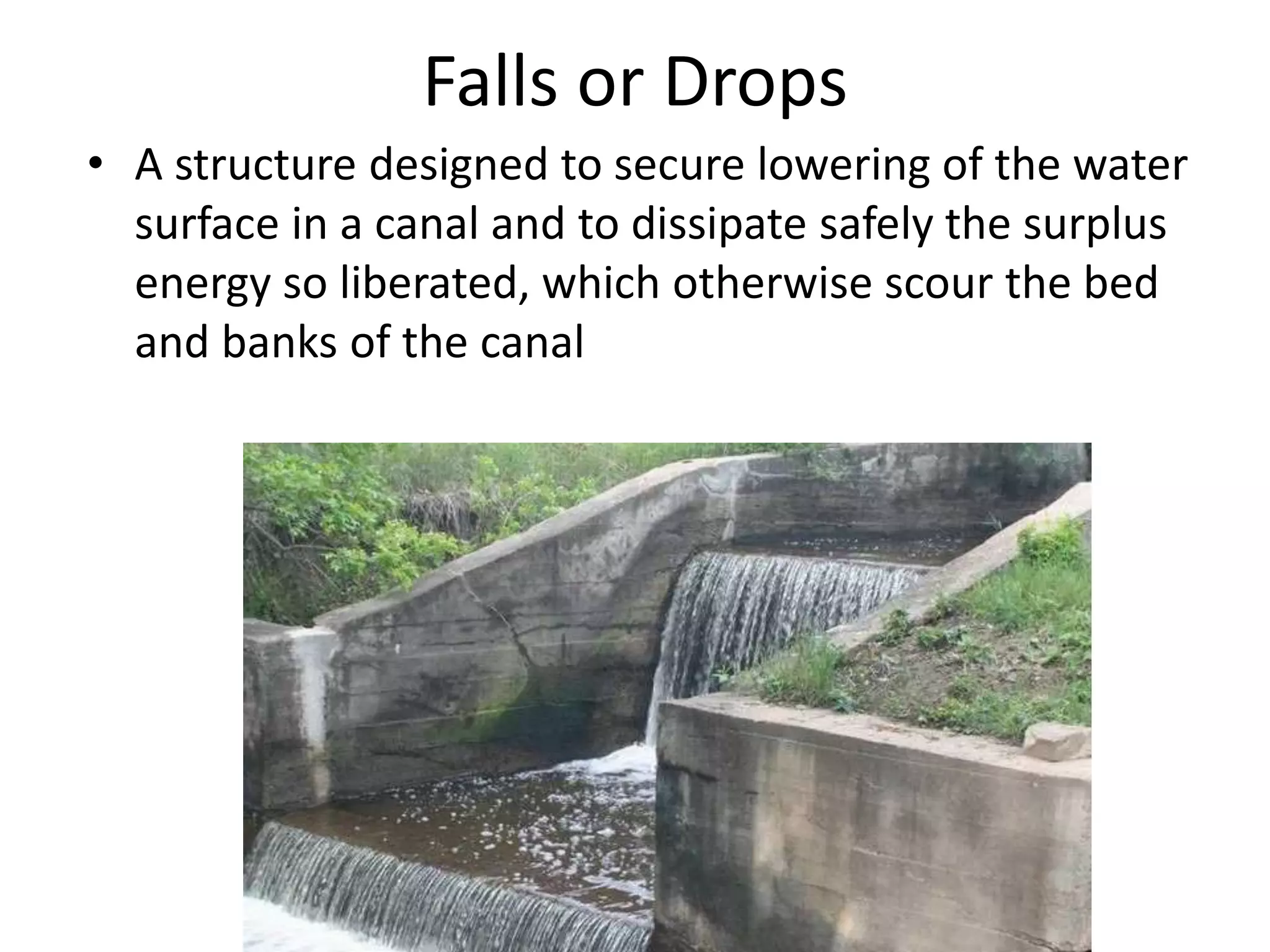 Falls or Drops
• A structure designed to secure lowering of the water
surface in a canal and to dissipate safely the surplus
energy so liberated, which otherwise scour the bed
and banks of the canal
 