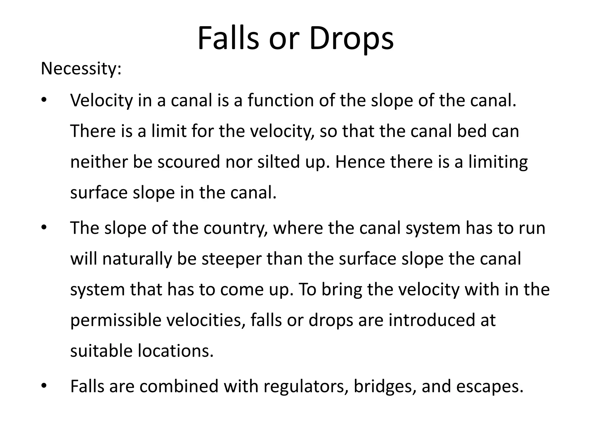 Falls or Drops
Necessity:
• Velocity in a canal is a function of the slope of the canal.
There is a limit for the velocity, so that the canal bed can
neither be scoured nor silted up. Hence there is a limiting
surface slope in the canal.
• The slope of the country, where the canal system has to run
will naturally be steeper than the surface slope the canal
system that has to come up. To bring the velocity with in the
permissible velocities, falls or drops are introduced at
suitable locations.
• Falls are combined with regulators, bridges, and escapes.
 