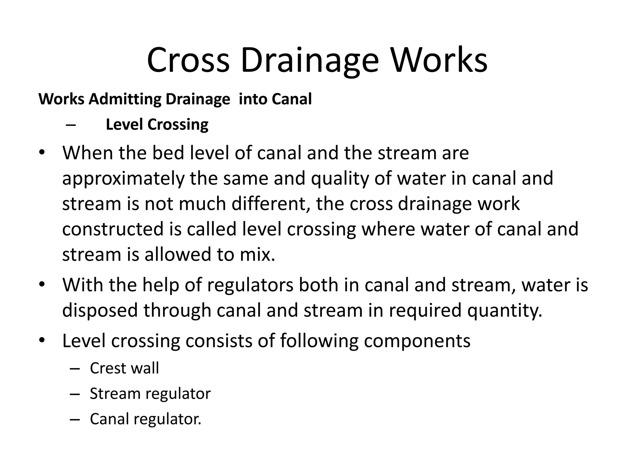 Cross Drainage Works
Works Admitting Drainage into Canal
– Level Crossing
• When the bed level of canal and the stream are
approximately the same and quality of water in canal and
stream is not much different, the cross drainage work
constructed is called level crossing where water of canal and
stream is allowed to mix.
• With the help of regulators both in canal and stream, water is
disposed through canal and stream in required quantity.
• Level crossing consists of following components
– Crest wall
– Stream regulator
– Canal regulator.
 